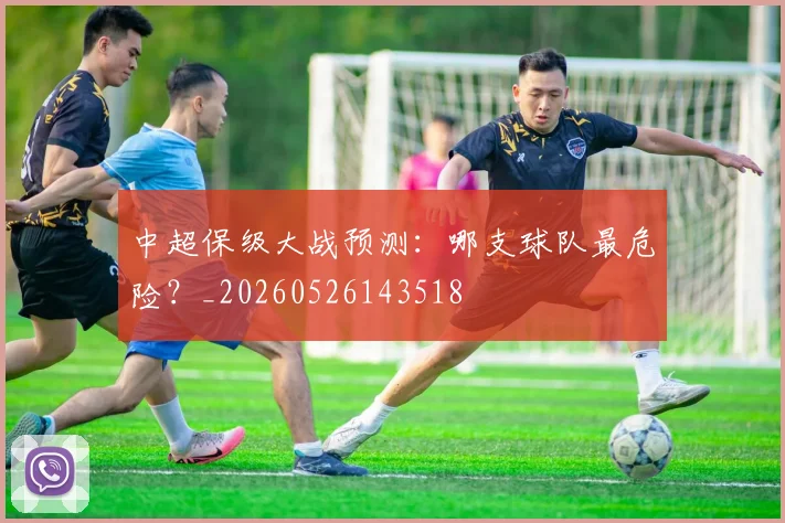 中超保级大战预测:哪支球队最危险?_20260526143518