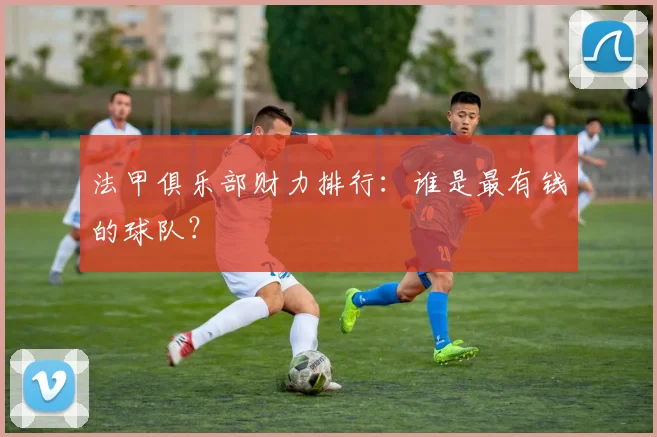 法甲俱乐部财力排行：谁是最有钱的球队？