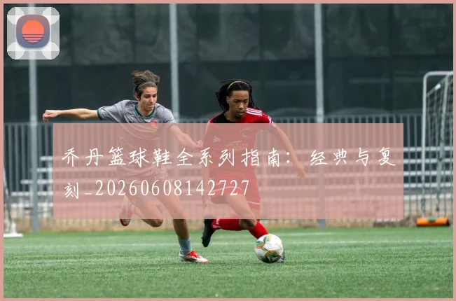 乔丹篮球鞋全系列指南:经典与复刻_20260608142727