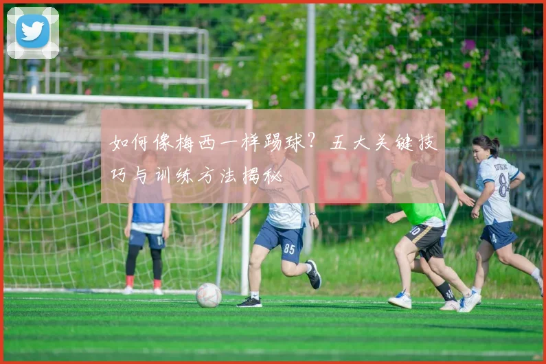如何像梅西一样踢球?五大关键技巧与训练方法揭秘